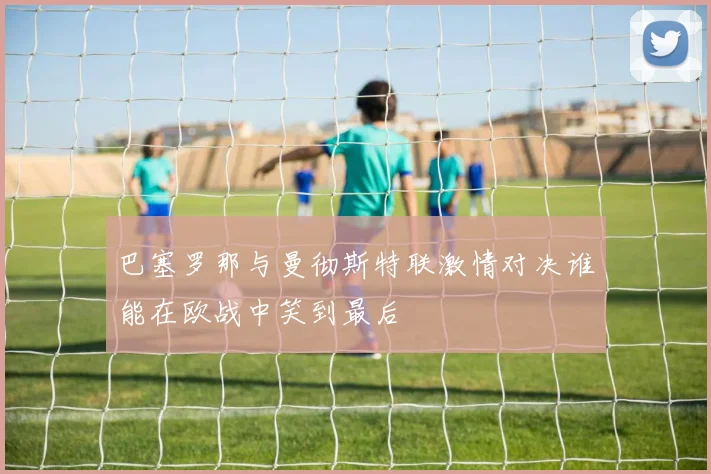 巴塞罗那与曼彻斯特联激情对决谁能在欧战中笑到最后