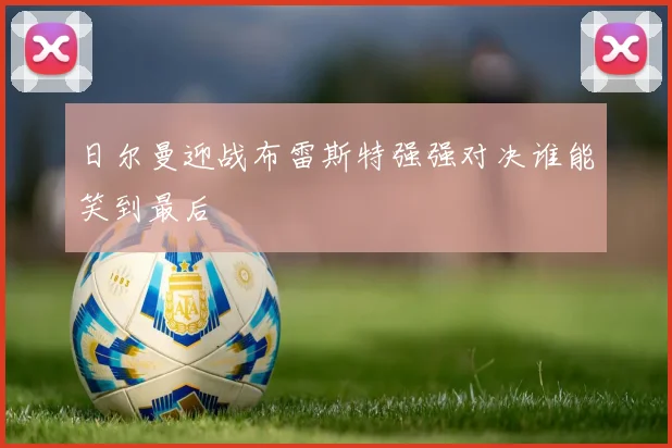 日尔曼迎战布雷斯特强强对决谁能笑到最后