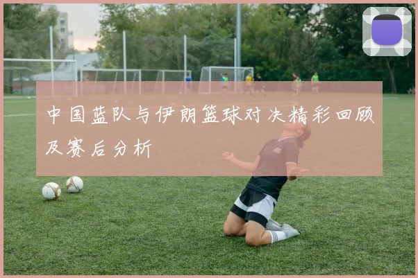 中国蓝队与伊朗篮球对决精彩回顾及赛后分析