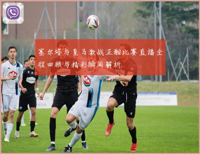 塞尔塔与皇马激战正酣比赛直播全程回顾与精彩瞬间解析