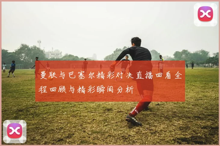 曼联与巴塞尔精彩对决直播回看全程回顾与精彩瞬间分析
