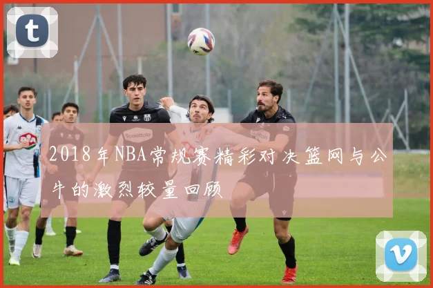 2018年NBA常规赛精彩对决篮网与公牛的激烈较量回顾