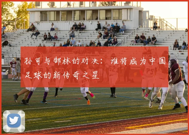 孙可与郜林的对决：谁将成为中国足球的新传奇之星
